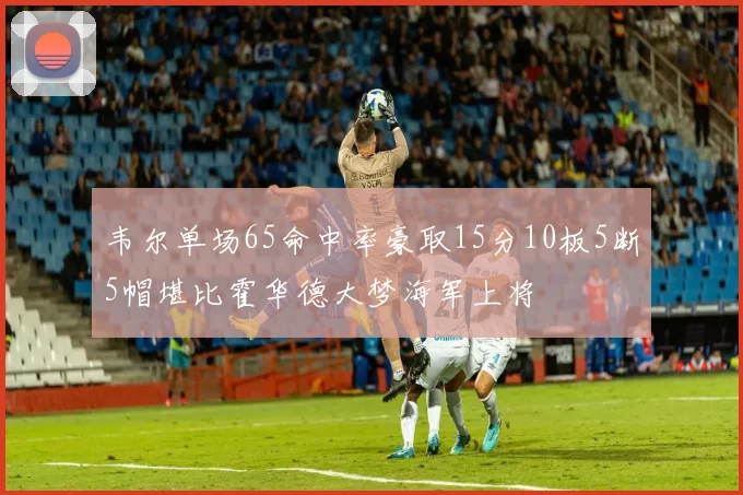 韦尔单场65命中率豪取15分10板5断5帽堪比霍华德大梦海军上将