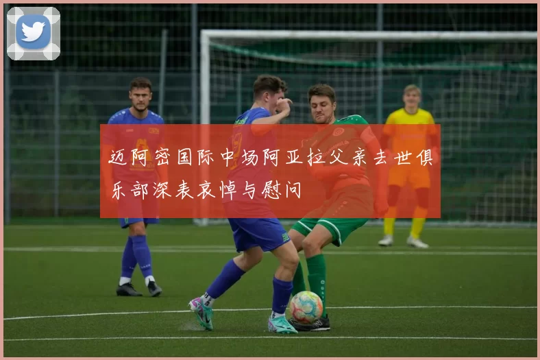 迈阿密国际中场阿亚拉父亲去世俱乐部深表哀悼与慰问