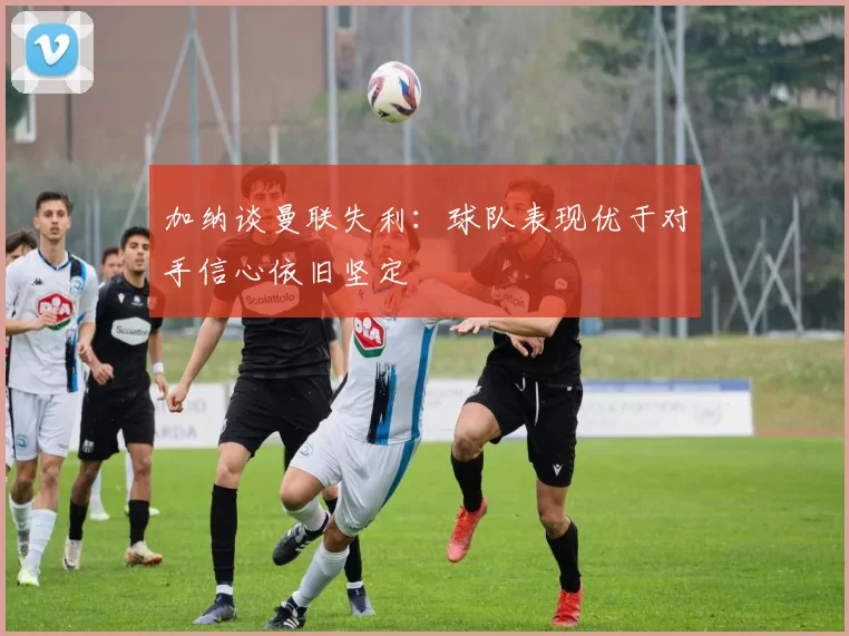 加纳谈曼联失利：球队表现优于对手信心依旧坚定