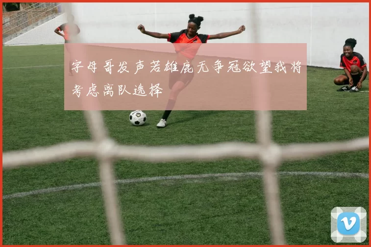 字母哥发声若雄鹿无争冠欲望我将考虑离队选择