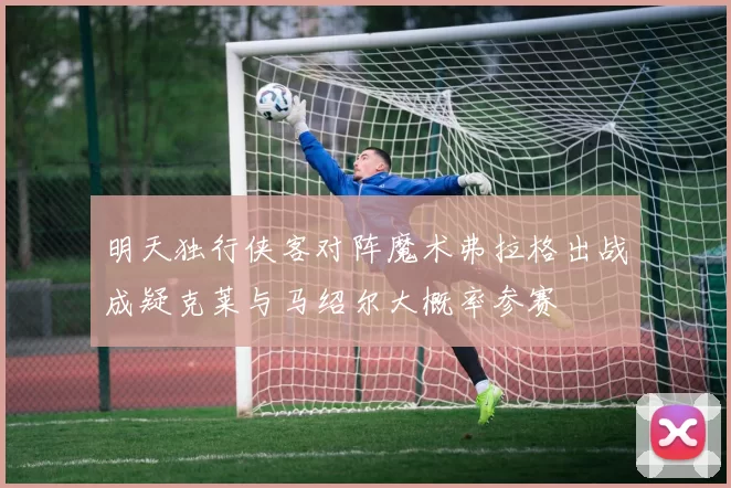 明天独行侠客对阵魔术弗拉格出战成疑克莱与马绍尔大概率参赛
