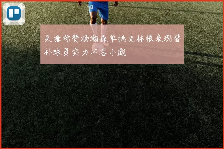 吴谦称赞杨瀚森单挑克林根表现替补球员实力不容小觑