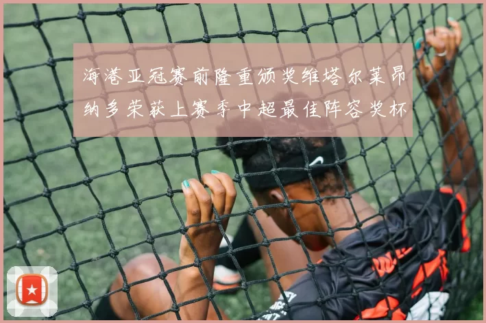 海港亚冠赛前隆重颁奖维塔尔莱昂纳多荣获上赛季中超最佳阵容奖杯