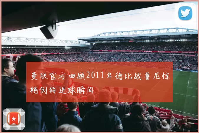 曼联官方回顾2011年德比战鲁尼惊艳倒钩进球瞬间