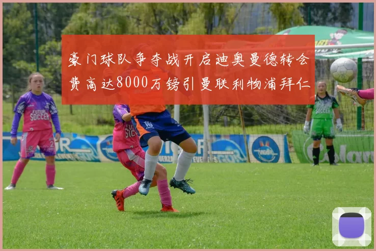 豪门球队争夺战开启迪奥曼德转会费高达8000万镑引曼联利物浦拜仁关注