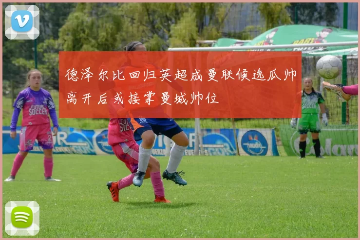 德泽尔比回归英超成曼联候选瓜帅离开后或接掌曼城帅位