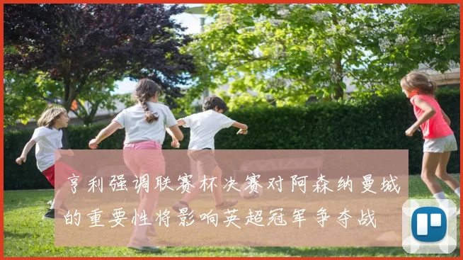 亨利强调联赛杯决赛对阿森纳曼城的重要性将影响英超冠军争夺战