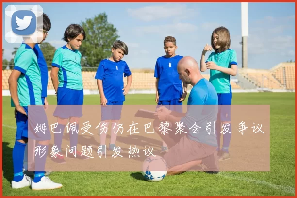 姆巴佩受伤仍在巴黎聚会引发争议形象问题引发热议