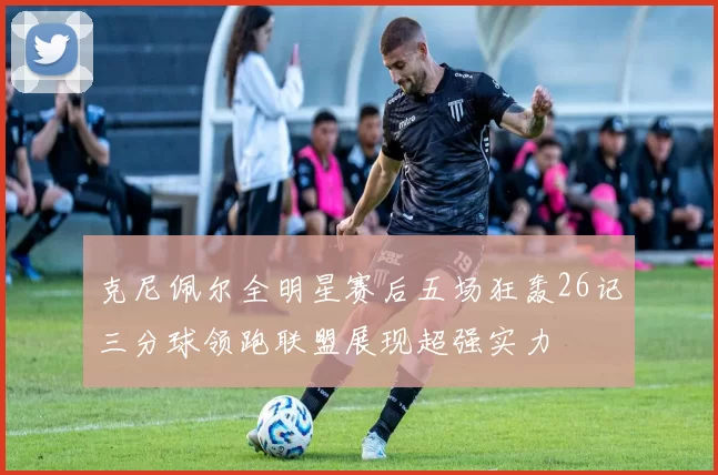 克尼佩尔全明星赛后五场狂轰26记三分球领跑联盟展现超强实力