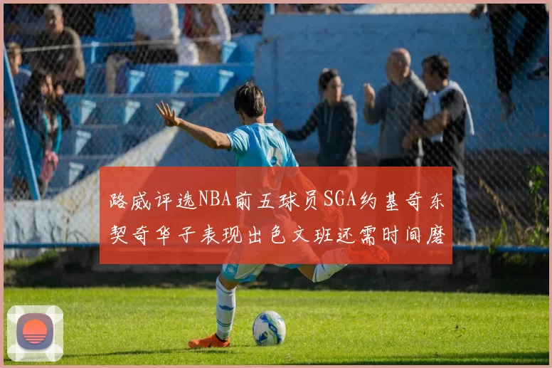 路威评选NBA前五球员SGA约基奇东契奇华子表现出色文班还需时间磨练