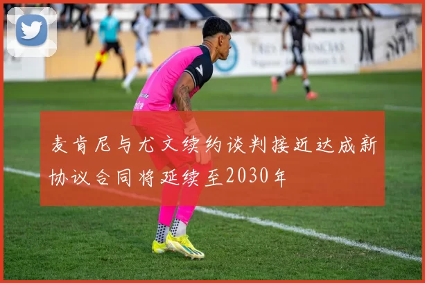 麦肯尼与尤文续约谈判接近达成新协议合同将延续至2030年