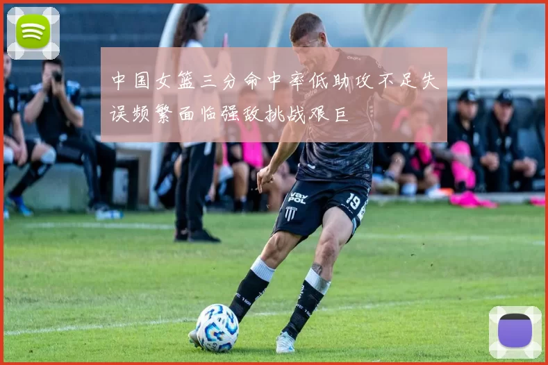中国女篮三分命中率低助攻不足失误频繁面临强敌挑战艰巨
