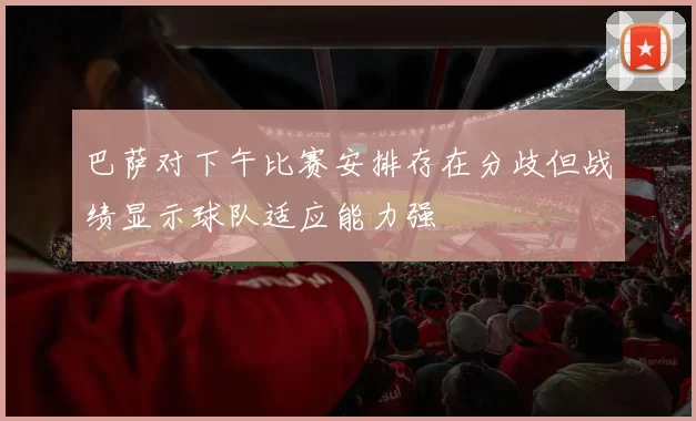 巴萨对下午比赛安排存在分歧但战绩显示球队适应能力强