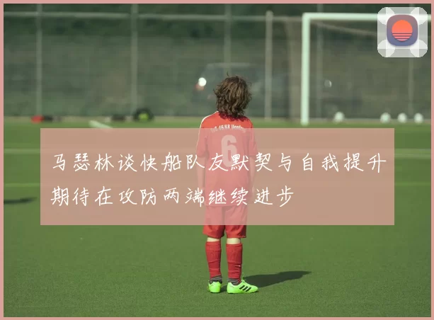 马瑟林谈快船队友默契与自我提升期待在攻防两端继续进步