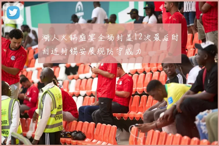 湖人火锅盛宴全场封盖12次最后时刻连封锡安展现防守威力
