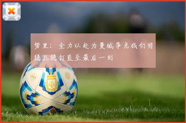 努里：全力以赴为曼城争光我们将稳扎稳打直至最后一刻