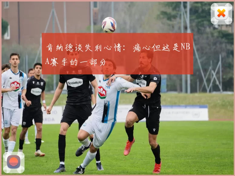 肯纳德谈失利心情：痛心但这是NBA赛季的一部分