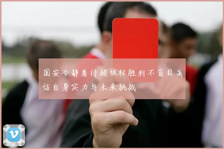 国安冷静看待超级杯胜利不盲目高估自身实力与未来挑战