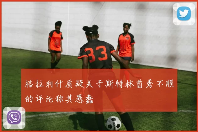 格拉利什质疑关于斯特林首秀不顺的评论称其愚蠢