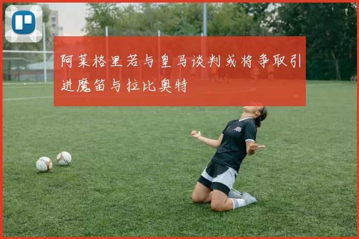 阿莱格里若与皇马谈判或将争取引进魔笛与拉比奥特