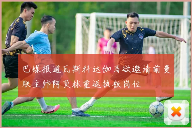 巴媒报道瓦斯科达伽马欲邀请前曼联主帅阿莫林重返执教岗位